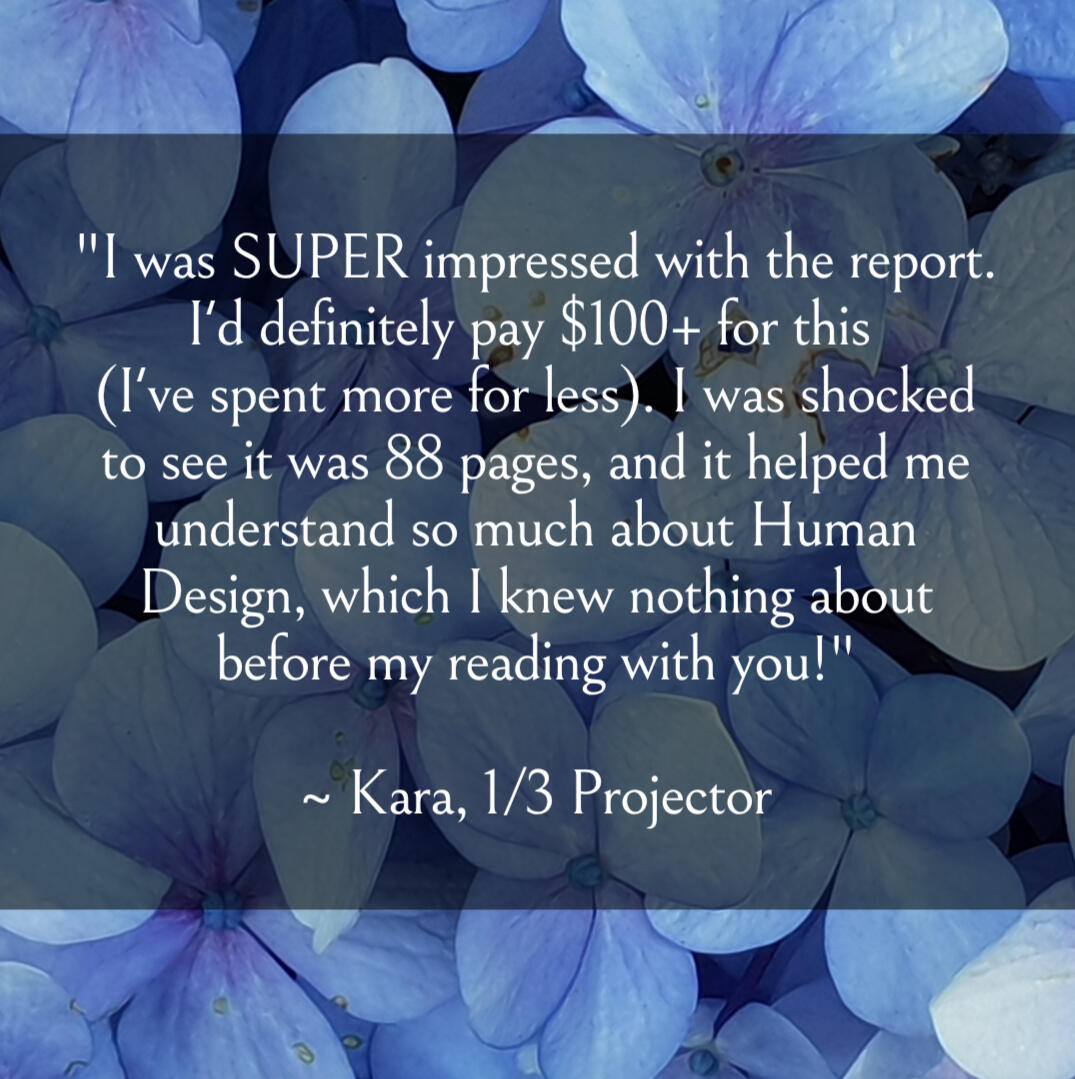 rave reviews "I was SUPER impressed with the report. I'd definitely pay $100+ for this (I've spent more for less). I was shocked to see it was 88 pages, and it helped me understand so much about Human Design, which I knew nothing about before my reading with you!" ~Ka