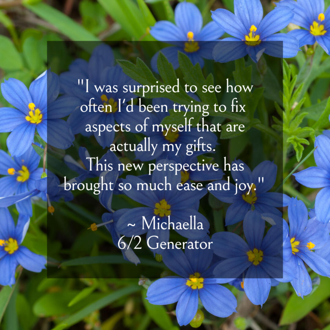 rave review "I was surprised to see how often I'd been trying to fix aspects of myself that are actually my gifts. This new perspective has brought in so much ease and joy." ~ Michaella, 6/2 Generator